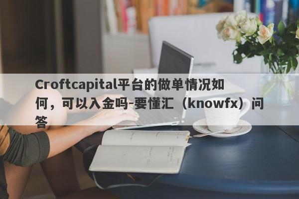 Croftcapital平台的做单情况如何，可以入金吗-要懂汇（knowfx）问答