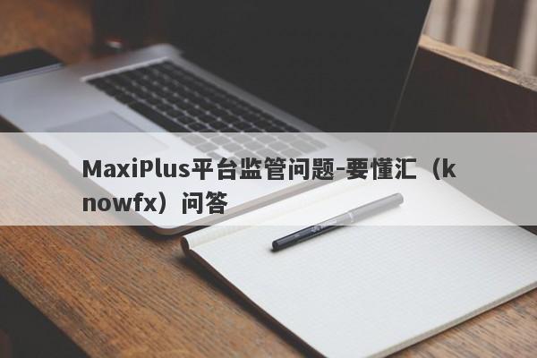 MaxiPlus平台监管问题-要懂汇（knowfx）问答