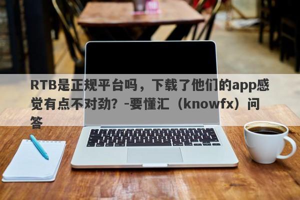 RTB是正规平台吗，下载了他们的app感觉有点不对劲？-要懂汇（knowfx）问答