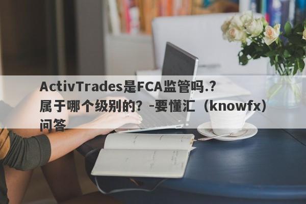 ActivTrades是FCA监管吗.?属于哪个级别的？-要懂汇（knowfx）问答