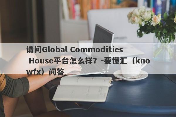 请问Global Commodities House平台怎么样？-要懂汇（knowfx）问答