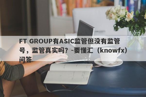 FT GROUP有ASIC监管但没有监管号，监管真实吗？-要懂汇（knowfx）问答