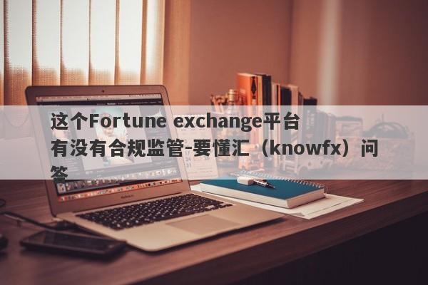 这个Fortune exchange平台有没有合规监管-要懂汇（knowfx）问答