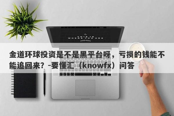 金道环球投资是不是黑平台呀，亏损的钱能不能追回来？-要懂汇（knowfx）问答