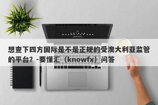 想查下四方国际是不是正规的受澳大利亚监管的平台？-要懂汇（knowfx）问答