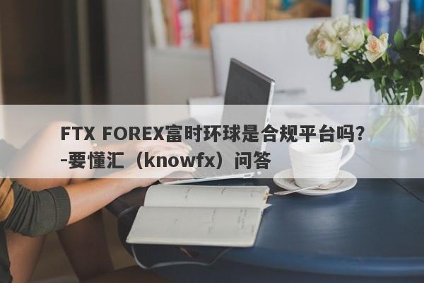 FTX FOREX富时环球是合规平台吗？-要懂汇（knowfx）问答