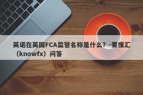 英诺在英国FCA监管名称是什么？-要懂汇（knowfx）问答