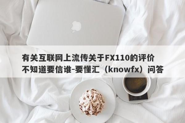 有关互联网上流传关于FX110的评价  不知道要信谁-要懂汇（knowfx）问答