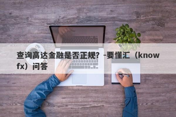 查询高达金融是否正规？-要懂汇（knowfx）问答