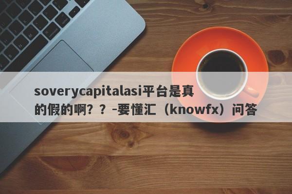 soverycapitalasi平台是真的假的啊？？-要懂汇（knowfx）问答