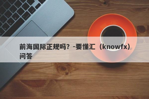 前海国际正规吗？-要懂汇（knowfx）问答