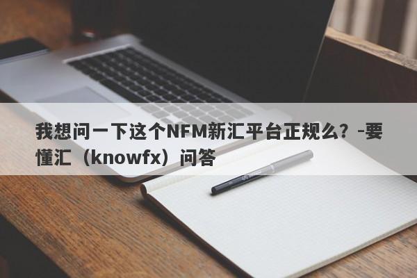 我想问一下这个NFM新汇平台正规么？-要懂汇（knowfx）问答