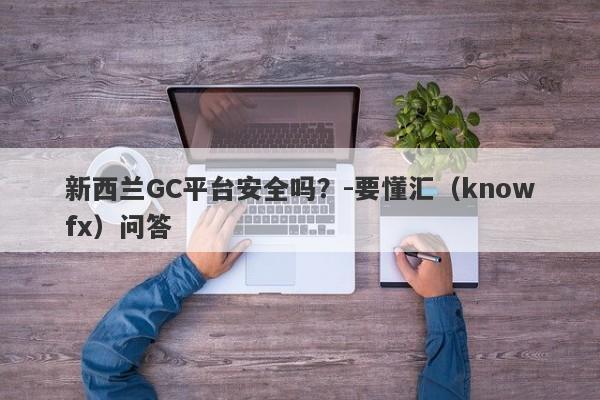 新西兰GC平台安全吗？-要懂汇（knowfx）问答