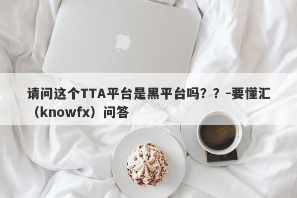 请问这个TTA平台是黑平台吗？？-要懂汇（knowfx）问答