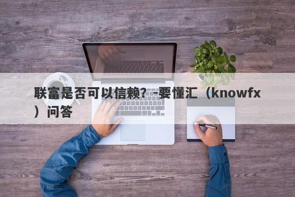 联富是否可以信赖？-要懂汇（knowfx）问答