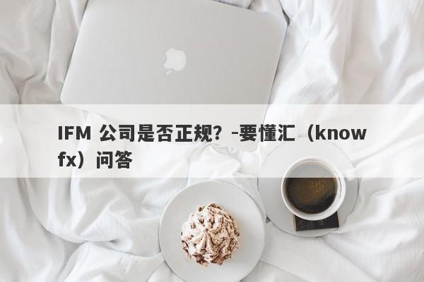 IFM 公司是否正规？-要懂汇（knowfx）问答