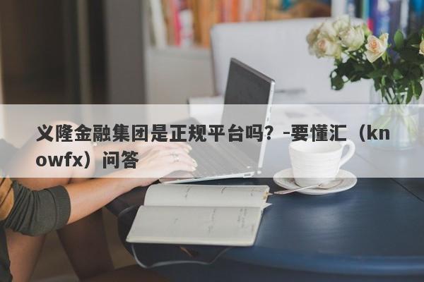 义隆金融集团是正规平台吗？-要懂汇（knowfx）问答