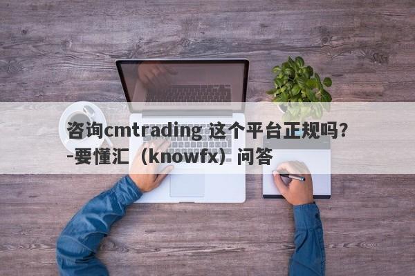 咨询cmtrading 这个平台正规吗？-要懂汇（knowfx）问答