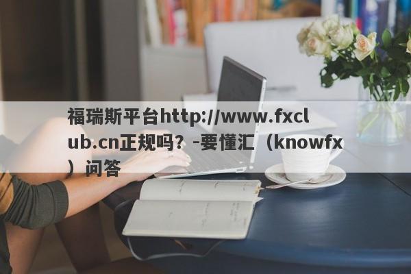 福瑞斯平台http://www.fxclub.cn正规吗？-要懂汇（knowfx）问答