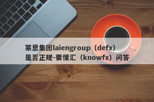 莱恩集团laiengroup（defx）是否正规-要懂汇（knowfx）问答