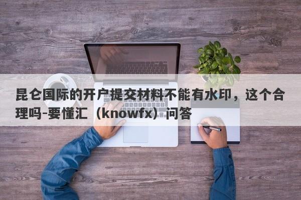 昆仑国际的开户提交材料不能有水印，这个合理吗-要懂汇（knowfx）问答