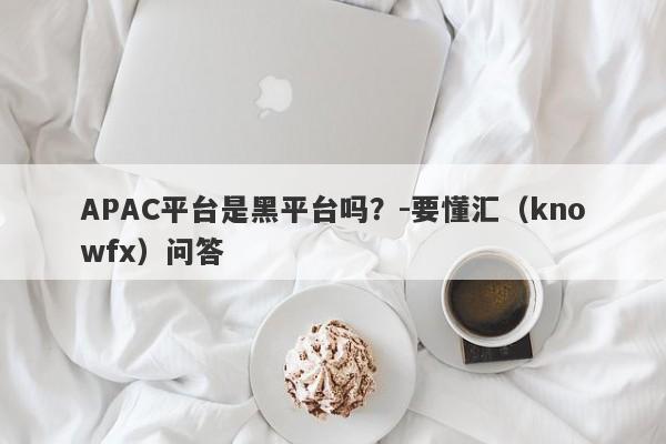 APAC平台是黑平台吗？-要懂汇（knowfx）问答