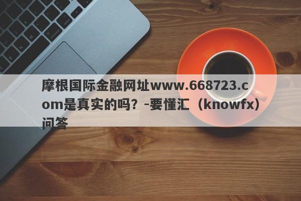 摩根国际金融网址www.668723.com是真实的吗？-要懂汇（knowfx）问答