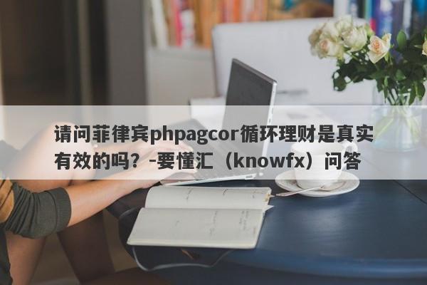 请问菲律宾phpagcor循环理财是真实有效的吗？-要懂汇（knowfx）问答