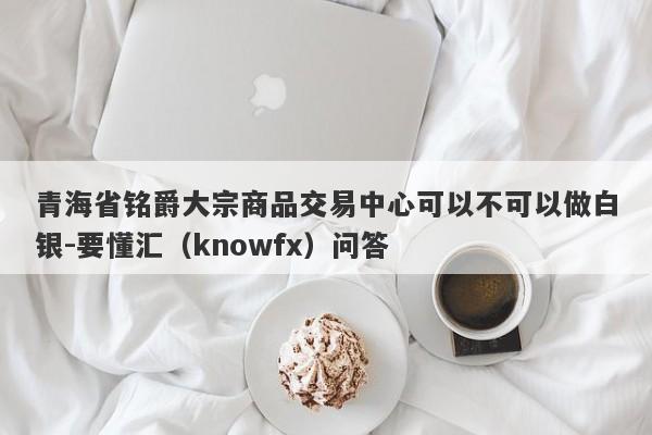 青海省铭爵大宗商品交易中心可以不可以做白银-要懂汇（knowfx）问答