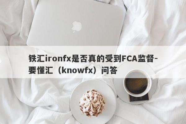 铁汇ironfx是否真的受到FCA监督-要懂汇（knowfx）问答