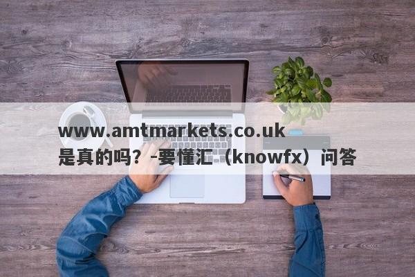 www.amtmarkets.co.uk是真的吗？-要懂汇（knowfx）问答