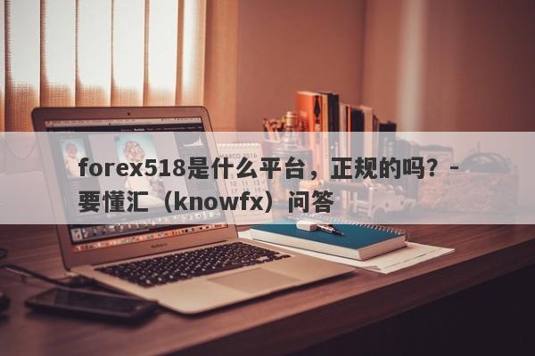 forex518是什么平台，正规的吗？-要懂汇（knowfx）问答