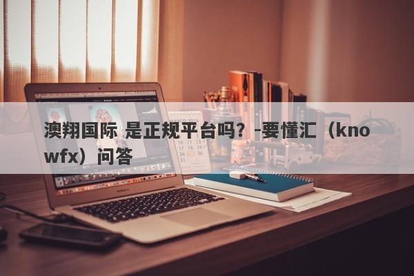 澳翔国际 是正规平台吗？-要懂汇（knowfx）问答