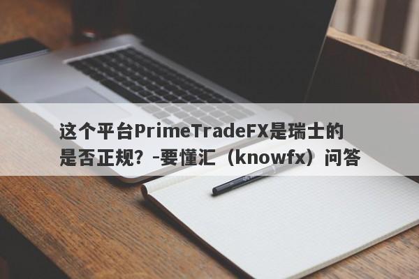 这个平台PrimeTradeFX是瑞士的是否正规？-要懂汇（knowfx）问答