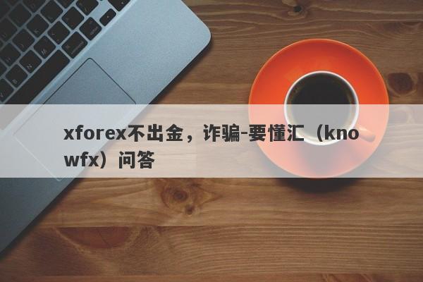 xforex不出金，诈骗-要懂汇（knowfx）问答