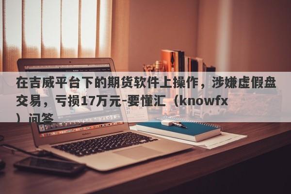 在吉威平台下的期货软件上操作，涉嫌虚假盘交易，亏损17万元-要懂汇（knowfx）问答