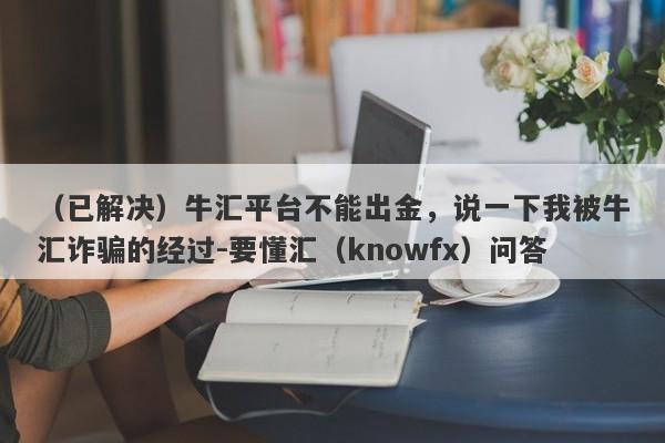 （已解决）牛汇平台不能出金，说一下我被牛汇诈骗的经过-要懂汇（knowfx）问答