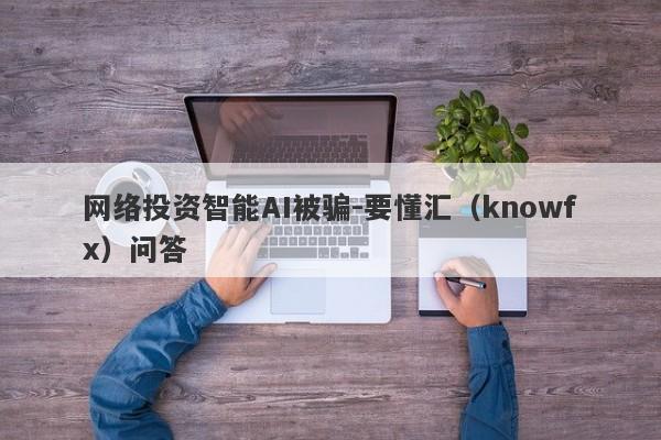 网络投资智能AI被骗-要懂汇（knowfx）问答