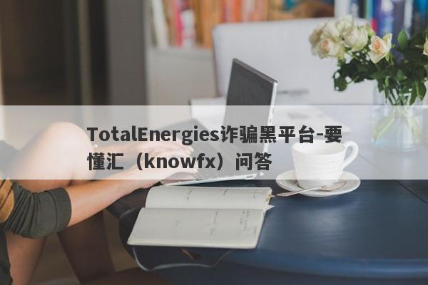 TotalEnergies诈骗黑平台-要懂汇（knowfx）问答