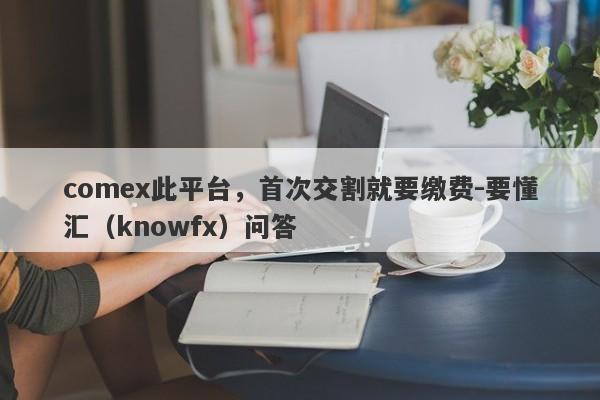 comex此平台，首次交割就要缴费-要懂汇（knowfx）问答