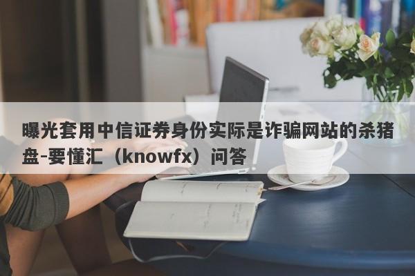 曝光套用中信证券身份实际是诈骗网站的杀猪盘-要懂汇（knowfx）问答