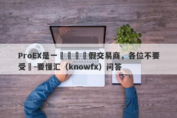 ProEX是一個詐騙虛假交易商，各位不要受騙-要懂汇（knowfx）问答