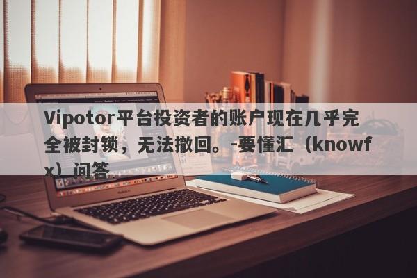 Vipotor平台投资者的账户现在几乎完全被封锁，无法撤回。-要懂汇（knowfx）问答