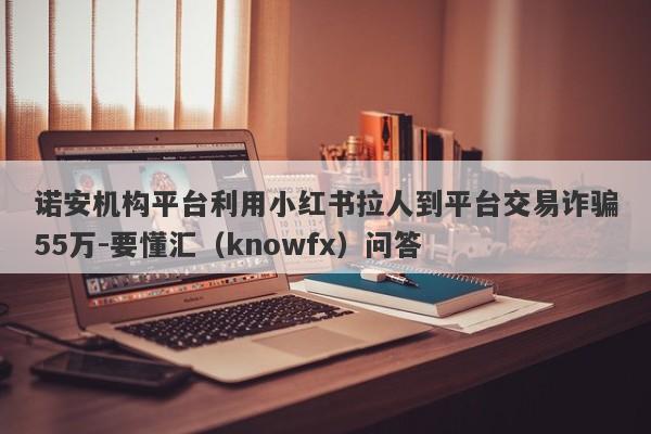 诺安机构平台利用小红书拉人到平台交易诈骗55万-要懂汇（knowfx）问答