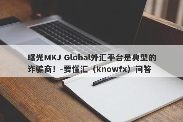 曝光MKJ Global外汇平台是典型的诈骗商！-要懂汇（knowfx）问答