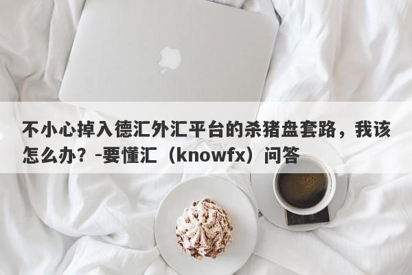 不小心掉入德汇外汇平台的杀猪盘套路，我该怎么办？-要懂汇（knowfx）问答