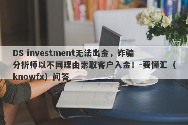 DS investment无法出金，诈骗分析师以不同理由索取客户入金！-要懂汇（knowfx）问答