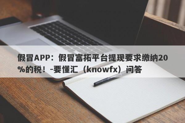 假冒APP：假冒富拓平台提现要求缴纳20%的税！-要懂汇（knowfx）问答