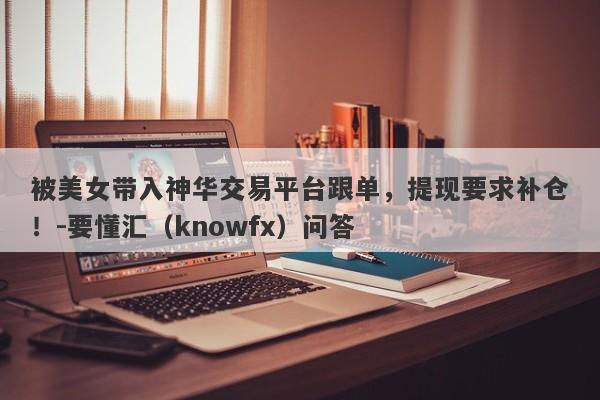 被美女带入神华交易平台跟单，提现要求补仓！-要懂汇（knowfx）问答