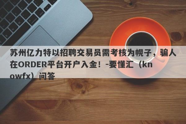 苏州亿力特以招聘交易员需考核为幌子，骗人在ORDER平台开户入金！-要懂汇（knowfx）问答